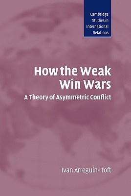 How the Weak Win Wars: A Theory of Asymmetric Conflict (Cambridge Studies in International Relations, Series Number 99)