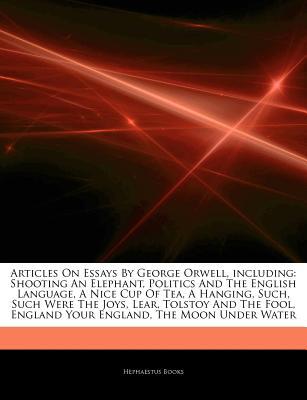 Articles on Essays by George Orwell, Including: Shooting an Elephant, Politics and the English Language, a Nice Cup of Tea, a Hanging, Such, Such Were the Joys, Lear, Tolstoy and the Fool, England Your England, the Moon Under Water