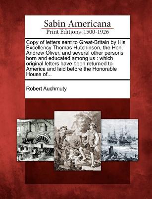 Copy of Letters Sent to Great-Britain by His Excellency Thomas Hutchinson, the Hon. Andrew Oliver, and Several Other Persons Born and Educated Among ... and Laid Before the Honorable House Of... (Paperback)