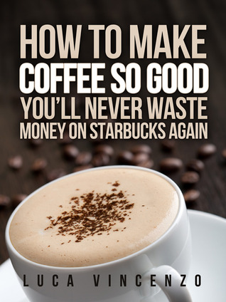How to Make Coffee So Good You'll Never Waste Money on Starbucks Again (Kindle Edition)