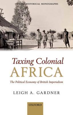 Taxing Colonial Africa: The Political Economy of British Imperialism (Oxford Historical Monographs)