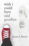Wish I Could Have Said Goodbye by Shari A. Brady Wish I Could Have Said Goodbye by Shari A. Brady