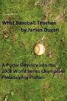 What Baseball Teaches: A Poetic Odyssey into the 2008 Season of the World Champions Philadelphia Phillies What Baseball Teaches: A Poetic Odyssey into the 2008 Season of the World Champions Philadelphia Phillies
