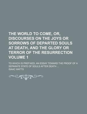 The World to Come, Or, Discourses on the Joys or Sorrows of Departed Souls at Death, and the Glory or Terror of the Resurrection; To Which Is Prefixed, an Essay Toward the Proof of a Separate State of Souls After Death Volume 1