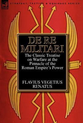 De Re Militari (Concerning Military Affairs): the Classic Treatise on Warfare at the Pinnacle of the Roman Empire's Power