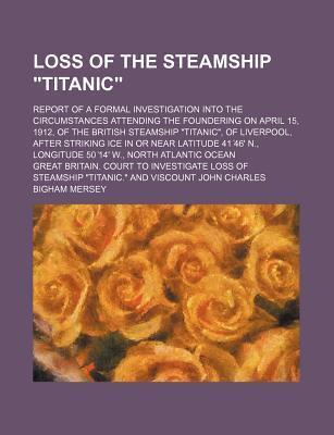 Loss of the Steamship Titanic; Report of a Formal Investigation Into the Circumstances Attending the Foundering on April 15, 1912, of the British Steamship Titanic, of Liverpool, After Striking Ice in or Near Latitude 41 46' N.,
