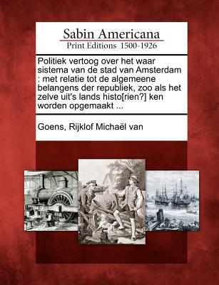 Politiek vertoog over het waar sistema van de stad van Amsterdam: met relatie tot de algemeene belangens der republiek, zoo als het zelve uit's lands ... ken worden opgemaakt ... (Dutch Edition)