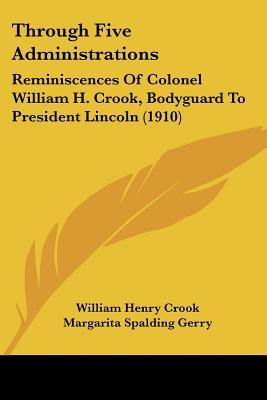 Through Five Administrations: Reminiscences Of Colonel William H. Crook, Bodyguard To President Lincoln (1910)