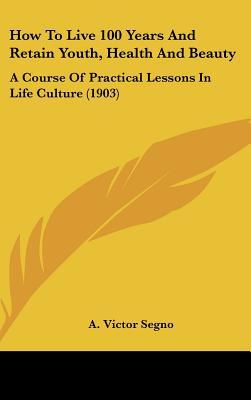 How To Live 100 Years And Retain Youth, Health And Beauty: A Course Of Practical Lessons In Life Culture (1903)