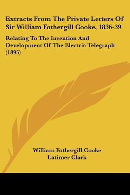 Extracts From The Private Letters Of Sir William Fothergill Cooke, 1836-39: Relating To The Invention And Development Of The Electric Telegraph (1895)