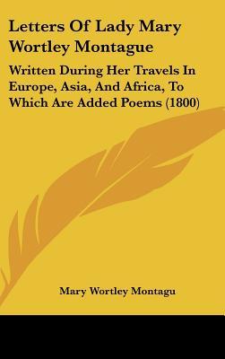 Letters of Lady Mary Wortley Montague: Written During Her Travels in Europe, Asia, and Africa, to Which Are Added Poems