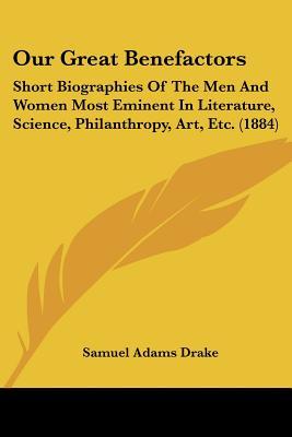 Our Great Benefactors: Short Biographies Of The Men And Women Most Eminent In Literature, Science, Philanthropy, Art, Etc. (1884)