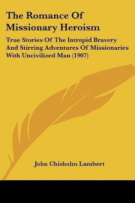 The Romance Of Missionary Heroism: True Stories Of The Intrepid Bravery And Stirring Adventures Of Missionaries With Uncivilized Man (1907)