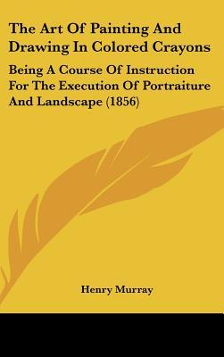 The Art of Painting and Drawing in Colored Crayons: Being a Course of Instruction for the Execution of Portraiture and Landscape