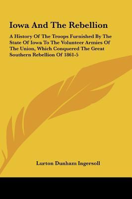 Iowa and the Rebellion: A History of the Troops Furnished by the State of Iowa to the Volunteer Armies of the Union, Which Conquered the Great