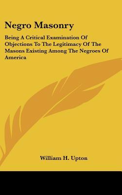 Negro Masonry: Being A Critical Examination Of Objections To The Legitimacy Of The Masons Existing Among The Negroes Of America