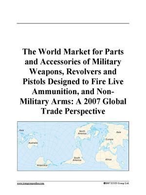 The World Market for Parts and Accessories of Military Weapons, Revolvers and Pistols Designed to Fire Live Ammunition, and Non-Military Arms: A 2007 Global Trade Perspective