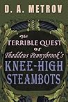 The Terrible Quest of Thaddeus Pennybrook's Knee-high Steambots by D.A. Metrov