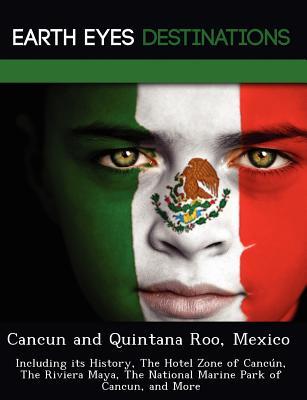 Cancun and Quintana Roo, Mexico: Including Its History, the Hotel Zone of Canc N, the Riviera Maya, the National Marine Park of Cancun, and More