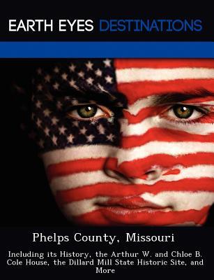 Phelps County, Missouri: Including its History, the Arthur W. and Chloe B. Cole House, the Dillard Mill State Historic Site, and More