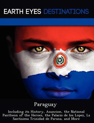 Paraguay: Including its History, Asuncion, the National Pantheon of the Heroes, the Palacio de los Lopez, La Santisima Trinidad de Parana, and More