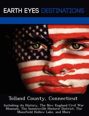 Tolland County, Connecticut: Including Its History, the New England Civil War Museum, the Somersville Historic District, the Mansfield Hollow Lake,