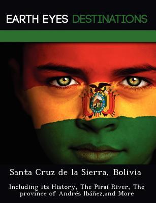 Santa Cruz de La Sierra, Bolivia: Including Its History, the Pira River, the Province of Andr S Ib EZ, and More