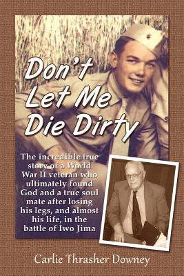 Don't Let Me Die Dirty: The incredible true story of a World War II veteran who ultimately found God and a true soul mate after losing his legs, and almost his life, in the battle of Iwo Jima