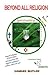 Beyond All Religion: Beyond Mythical and Outrageously Forged Religious Origins and Scriptures and Practices that Support Intolerance, Violence and Even War, a Peaceful World Awaits
