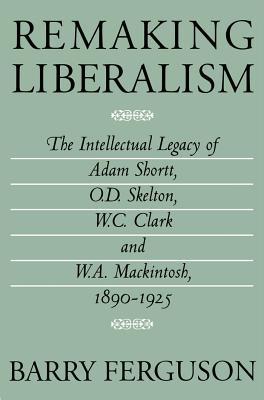 Remaking Liberalism: The Intellectual Legacy of Adam Shortt, O.D. Skelton, W.C. Clark and W.A. Mackintosh, 1890-1925 (ebook)
