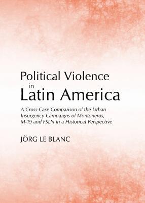 Political Violence in Latin America: A Cross-Case Comparison of the Urban Insurgency Campaigns of Montoneros, M-19 and FSLN in a Historical Perspective