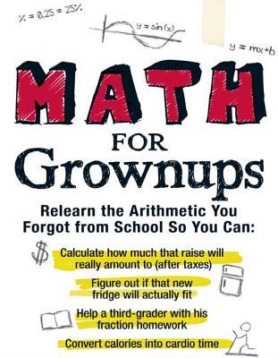 Math for Grownups: Re-Learn the Arithmetic you Forgot from School so you can calculate how much that raise will really amount to, Figure out if that new fridge will actually fit, help a third grader with his fraction homework, and convert calories int...