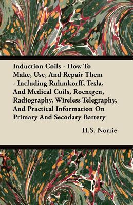 Induction Coils - How to Make, Use, and Repair Them: Including Ruhmkorff, Tesla, and Medical Coils, Roentgen, Radiography, Wireless Telegraphy, and Practical Information on Primary and Secodary Battery