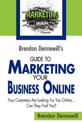 Brendon Dennewill's Guide to Marketing Your Business Online: Your Customers Are Looking for You Online... Can They Find You?