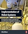 Implementation of Robot Systems: An introduction to robotics, automation, and successful systems integration in manufacturing
