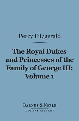 The Royal Dukes and Princesses of the Family of George III, Volume 1 (Barnes & Noble Digital Library): A View of Court Life and Manners for Seventy Years, 1760-1830