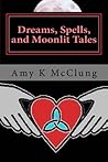 Dreams, Spells, and Moonlit Tales by Amy K. McClung Dreams, Spells, and Moonlit Tales by Amy K. McClung