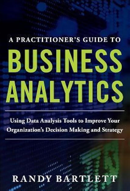 A PRACTITIONER'S GUIDE TO BUSINESS ANALYTICS: Using Data Analysis Tools to Improve Your Organization’s Decision Making and Strategy
