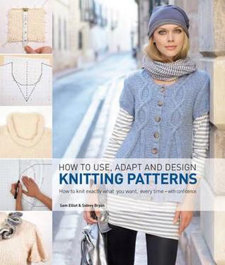 How to Use, Adapt and Design Knitting Patterns: How to Knit Exactly What You Want, Every Time - with Confidence