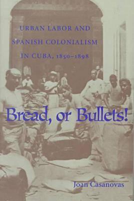 Bread Or Bullets: Urban Labor and Spanish Colonialism in Cuba, 1850-1898