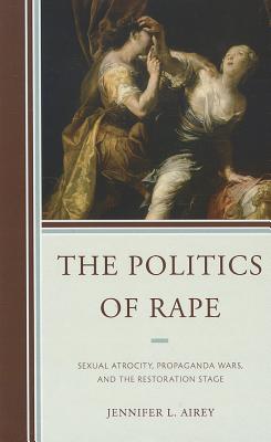 The Politics of Rape: Sexual Atrocity, Propaganda Wars, and the Restoration Stage (Hardcover)