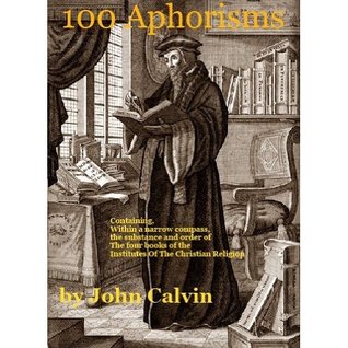 100 Aphorisms Containing, within a Narrow Compass, the Substance and Order of the Four Books of the Institutes of the Christian Religion