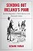 Sending Out Ireland's Poor: Assisted Emigration to North America In the Nineteenth Century Ireland