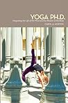 Yoga Ph.D.: Integrating the Life of the Mind and the Wisdom of the Body Yoga Ph.D.: Integrating the Life of the Mind and the Wisdom of the Body