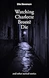 Watching Charlotte Brontë Die: and other surreal stories