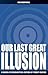 Our Last Great Illusion: A ...