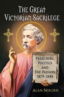 The Great Victorian Sacrilege: Preachers, Politics and The Passion, 1879-1884