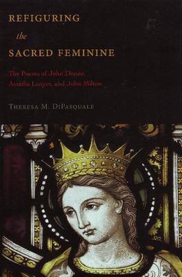 Refiguring the Sacred Feminine: The Poems of John Donne, Aemilia Lanyer and John Milton (Medieval & Renaissance Literary Studies)