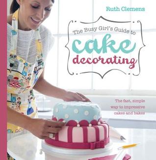 The Busy Girl's Guide To Cake Decorating: Create Impressive Cakes and Bakes No Matter What Your Time Limit