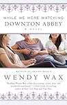 While We Were Watching Downton Abbey by Wendy Wax While We Were Watching Downton Abbey by Wendy Wax